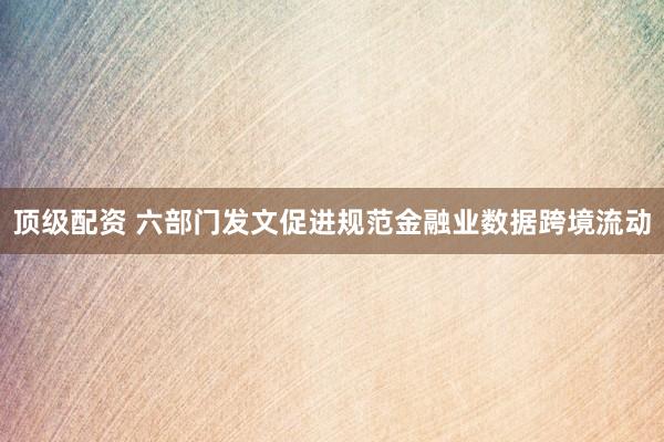 顶级配资 六部门发文促进规范金融业数据跨境流动