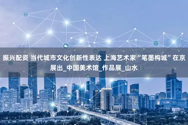 振兴配资 当代城市文化创新性表达 上海艺术家“笔墨构城”在京展出_中国美术馆_作品展_山水