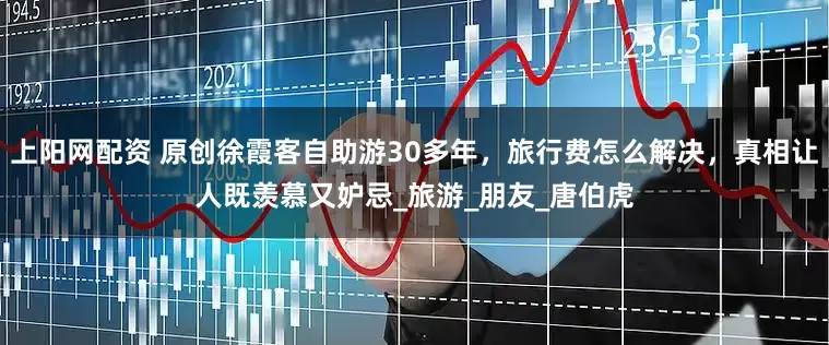 上阳网配资 原创徐霞客自助游30多年，旅行费怎么解决，真相让人既羡慕又妒忌_旅游_朋友_唐伯虎