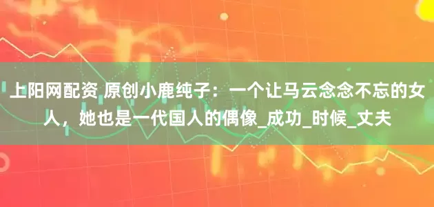 上阳网配资 原创小鹿纯子：一个让马云念念不忘的女人，她也是一代国人的偶像_成功_时候_丈夫