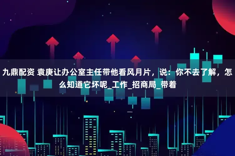 九鼎配资 袁庚让办公室主任带他看风月片，说：你不去了解，怎么知道它坏呢_工作_招商局_带着