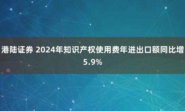 港陆证券 2024年知识产权使用费年进出口额同比增5.9%