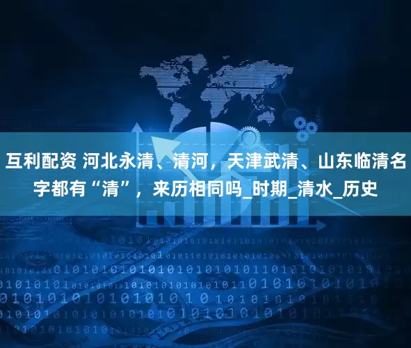 互利配资 河北永清、清河，天津武清、山东临清名字都有“清”，来历相同吗_时期_清水_历史