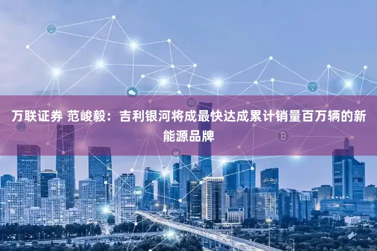 万联证券 范峻毅：吉利银河将成最快达成累计销量百万辆的新能源品牌