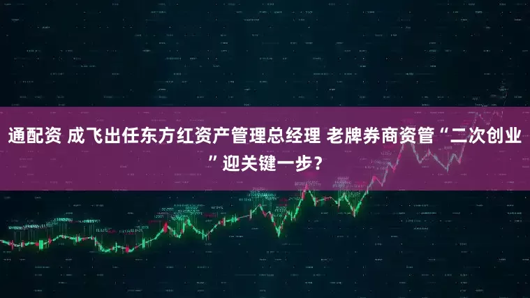 通配资 成飞出任东方红资产管理总经理 老牌券商资管“二次创业”迎关键一步？