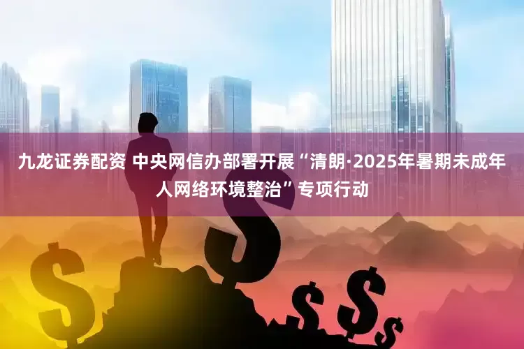 九龙证券配资 中央网信办部署开展“清朗·2025年暑期未成年人网络环境整治”专项行动