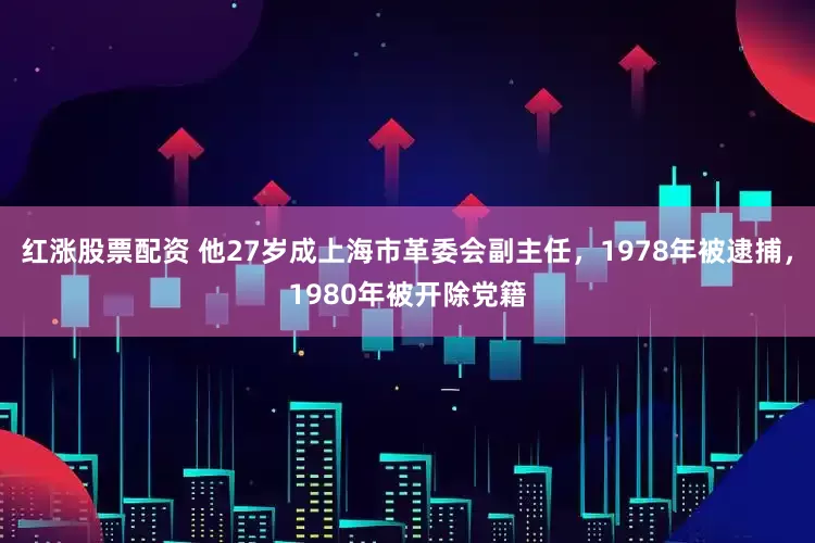 红涨股票配资 他27岁成上海市革委会副主任，1978年被逮捕，1980年被开除党籍