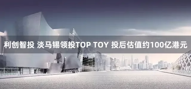 利创智投 淡马锡领投TOP TOY 投后估值约100亿港元