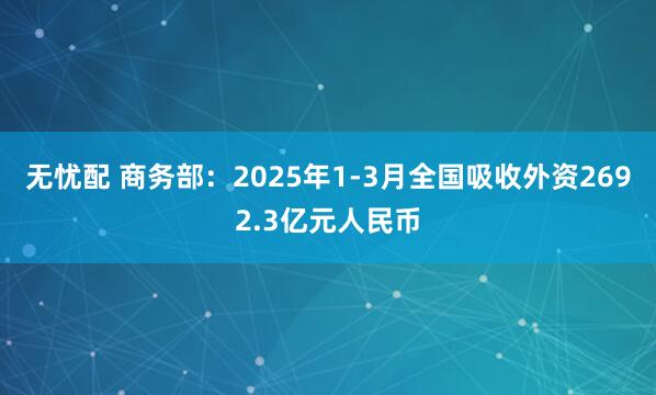 无忧配 商务部：2025年1-3月全国吸收外资2692.3亿元人民币