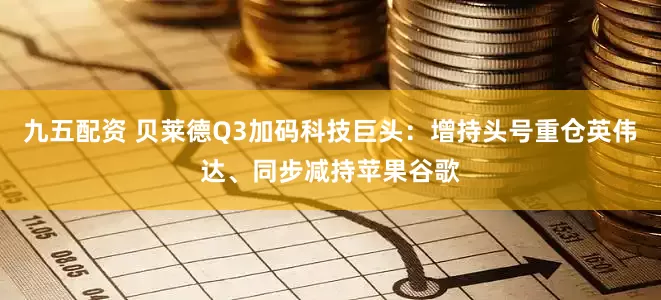 九五配资 贝莱德Q3加码科技巨头：增持头号重仓英伟达、同步减持苹果谷歌