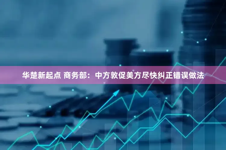 华楚新起点 商务部：中方敦促美方尽快纠正错误做法