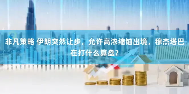 非凡策略 伊朗突然让步，允许高浓缩铀出境，穆杰塔巴在打什么算盘？